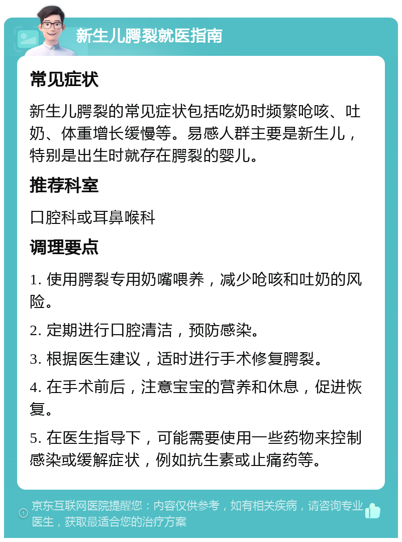 新生儿腭裂就医指南 常见症状 新生儿腭裂的常见症状包括吃奶时频繁呛咳、吐奶、体重增长缓慢等。易感人群主要是新生儿，特别是出生时就存在腭裂的婴儿。 推荐科室 口腔科或耳鼻喉科 调理要点 1. 使用腭裂专用奶嘴喂养，减少呛咳和吐奶的风险。 2. 定期进行口腔清洁，预防感染。 3. 根据医生建议，适时进行手术修复腭裂。 4. 在手术前后，注意宝宝的营养和休息，促进恢复。 5. 在医生指导下，可能需要使用一些药物来控制感染或缓解症状，例如抗生素或止痛药等。