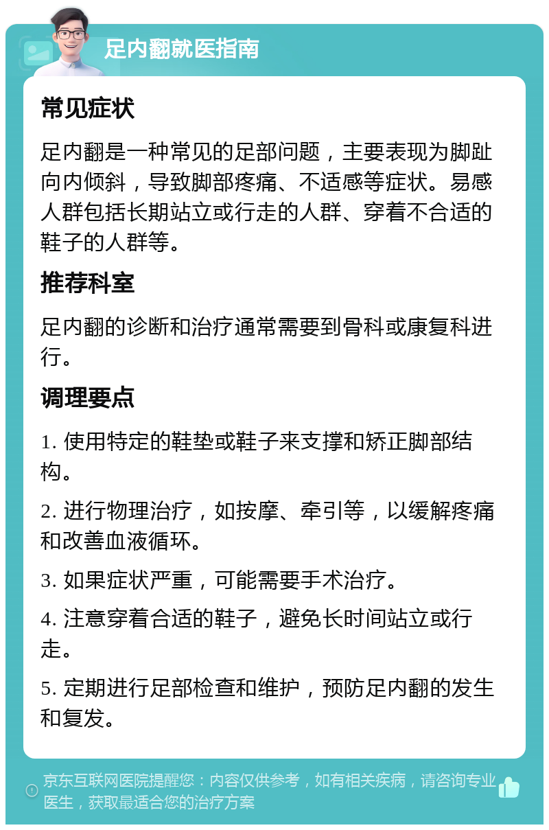 足内翻就医指南 常见症状 足内翻是一种常见的足部问题，主要表现为脚趾向内倾斜，导致脚部疼痛、不适感等症状。易感人群包括长期站立或行走的人群、穿着不合适的鞋子的人群等。 推荐科室 足内翻的诊断和治疗通常需要到骨科或康复科进行。 调理要点 1. 使用特定的鞋垫或鞋子来支撑和矫正脚部结构。 2. 进行物理治疗，如按摩、牵引等，以缓解疼痛和改善血液循环。 3. 如果症状严重，可能需要手术治疗。 4. 注意穿着合适的鞋子，避免长时间站立或行走。 5. 定期进行足部检查和维护，预防足内翻的发生和复发。