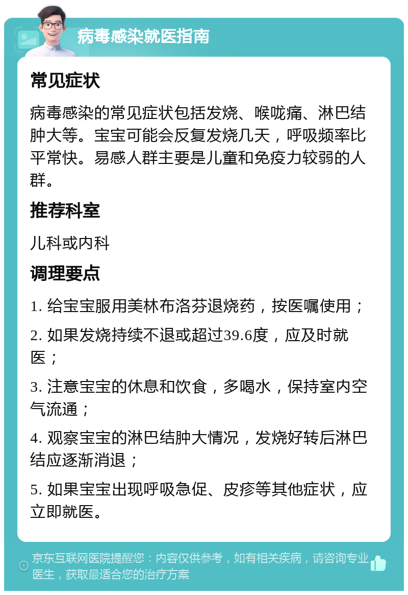 病毒感染就医指南 常见症状 病毒感染的常见症状包括发烧、喉咙痛、淋巴结肿大等。宝宝可能会反复发烧几天，呼吸频率比平常快。易感人群主要是儿童和免疫力较弱的人群。 推荐科室 儿科或内科 调理要点 1. 给宝宝服用美林布洛芬退烧药，按医嘱使用； 2. 如果发烧持续不退或超过39.6度，应及时就医； 3. 注意宝宝的休息和饮食，多喝水，保持室内空气流通； 4. 观察宝宝的淋巴结肿大情况，发烧好转后淋巴结应逐渐消退； 5. 如果宝宝出现呼吸急促、皮疹等其他症状，应立即就医。