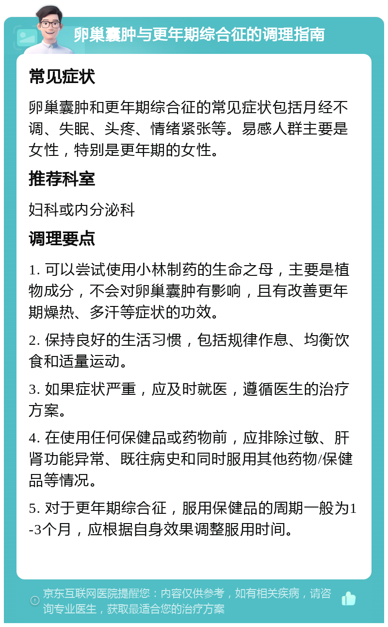 卵巢囊肿与更年期综合征的调理指南 常见症状 卵巢囊肿和更年期综合征的常见症状包括月经不调、失眠、头疼、情绪紧张等。易感人群主要是女性，特别是更年期的女性。 推荐科室 妇科或内分泌科 调理要点 1. 可以尝试使用小林制药的生命之母，主要是植物成分，不会对卵巢囊肿有影响，且有改善更年期燥热、多汗等症状的功效。 2. 保持良好的生活习惯，包括规律作息、均衡饮食和适量运动。 3. 如果症状严重，应及时就医，遵循医生的治疗方案。 4. 在使用任何保健品或药物前，应排除过敏、肝肾功能异常、既往病史和同时服用其他药物/保健品等情况。 5. 对于更年期综合征，服用保健品的周期一般为1-3个月，应根据自身效果调整服用时间。