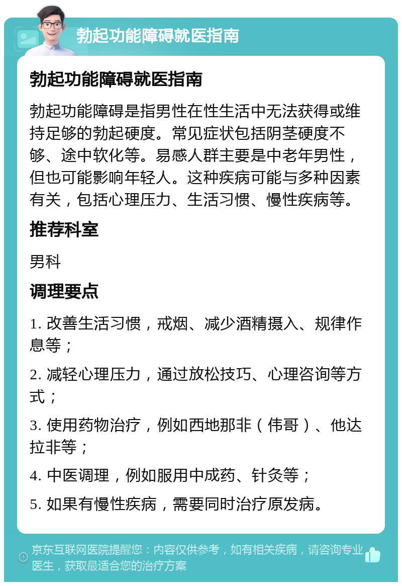 勃起功能障碍就医指南 勃起功能障碍就医指南 勃起功能障碍是指男性在性生活中无法获得或维持足够的勃起硬度。常见症状包括阴茎硬度不够、途中软化等。易感人群主要是中老年男性，但也可能影响年轻人。这种疾病可能与多种因素有关，包括心理压力、生活习惯、慢性疾病等。 推荐科室 男科 调理要点 1. 改善生活习惯，戒烟、减少酒精摄入、规律作息等； 2. 减轻心理压力，通过放松技巧、心理咨询等方式； 3. 使用药物治疗，例如西地那非（伟哥）、他达拉非等； 4. 中医调理，例如服用中成药、针灸等； 5. 如果有慢性疾病，需要同时治疗原发病。