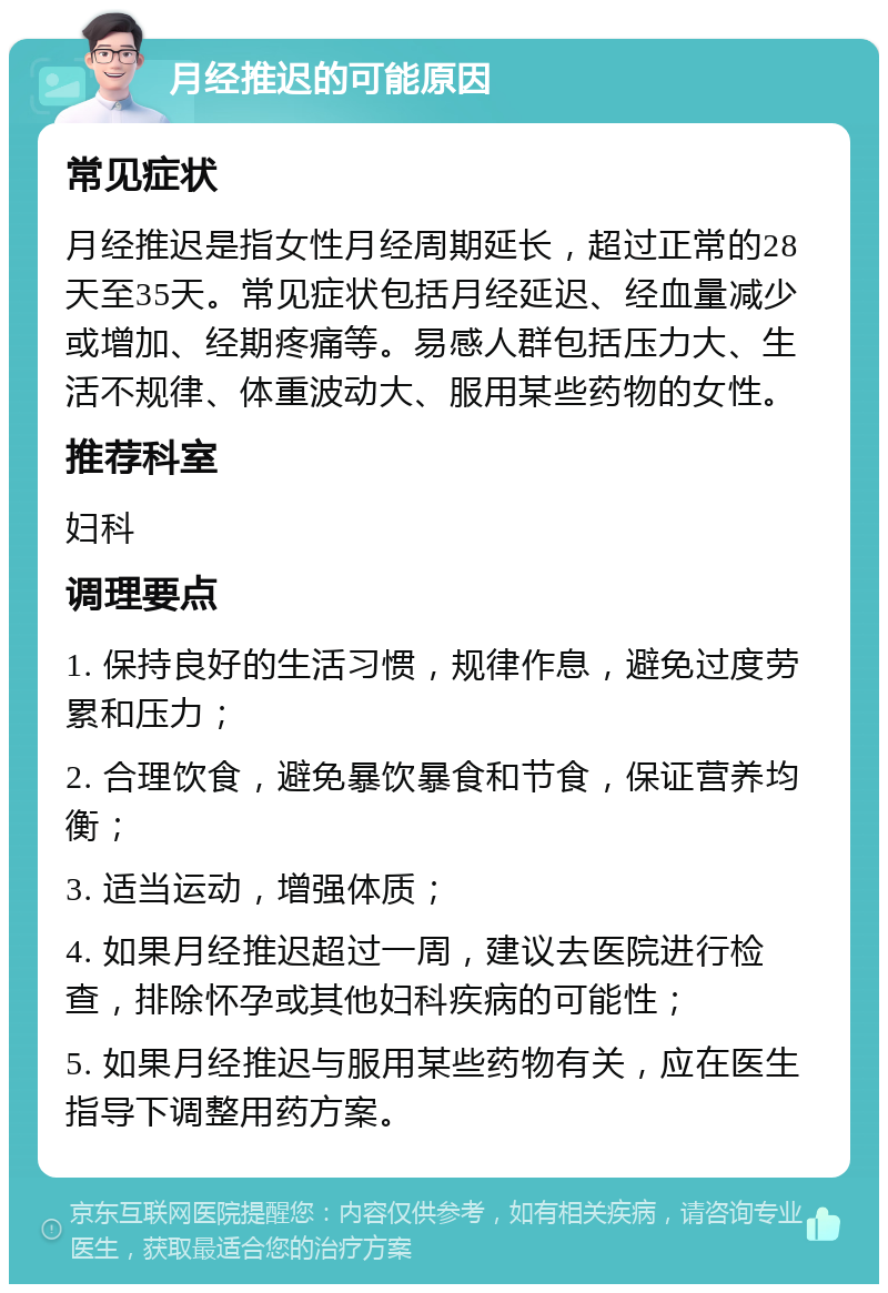 月经推迟的可能原因 常见症状 月经推迟是指女性月经周期延长，超过正常的28天至35天。常见症状包括月经延迟、经血量减少或增加、经期疼痛等。易感人群包括压力大、生活不规律、体重波动大、服用某些药物的女性。 推荐科室 妇科 调理要点 1. 保持良好的生活习惯，规律作息，避免过度劳累和压力； 2. 合理饮食，避免暴饮暴食和节食，保证营养均衡； 3. 适当运动，增强体质； 4. 如果月经推迟超过一周，建议去医院进行检查，排除怀孕或其他妇科疾病的可能性； 5. 如果月经推迟与服用某些药物有关，应在医生指导下调整用药方案。