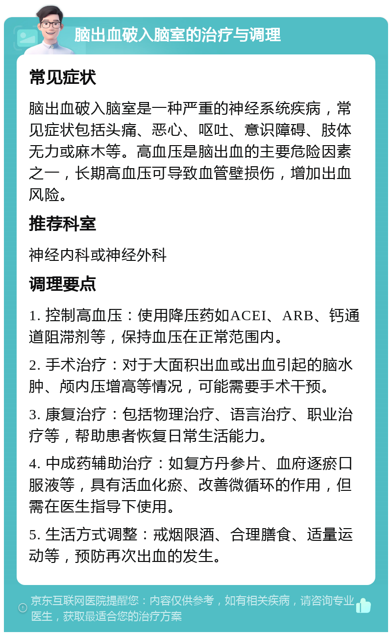 脑出血破入脑室的治疗与调理 常见症状 脑出血破入脑室是一种严重的神经系统疾病，常见症状包括头痛、恶心、呕吐、意识障碍、肢体无力或麻木等。高血压是脑出血的主要危险因素之一，长期高血压可导致血管壁损伤，增加出血风险。 推荐科室 神经内科或神经外科 调理要点 1. 控制高血压：使用降压药如ACEI、ARB、钙通道阻滞剂等，保持血压在正常范围内。 2. 手术治疗：对于大面积出血或出血引起的脑水肿、颅内压增高等情况，可能需要手术干预。 3. 康复治疗：包括物理治疗、语言治疗、职业治疗等，帮助患者恢复日常生活能力。 4. 中成药辅助治疗：如复方丹参片、血府逐瘀口服液等，具有活血化瘀、改善微循环的作用，但需在医生指导下使用。 5. 生活方式调整：戒烟限酒、合理膳食、适量运动等，预防再次出血的发生。