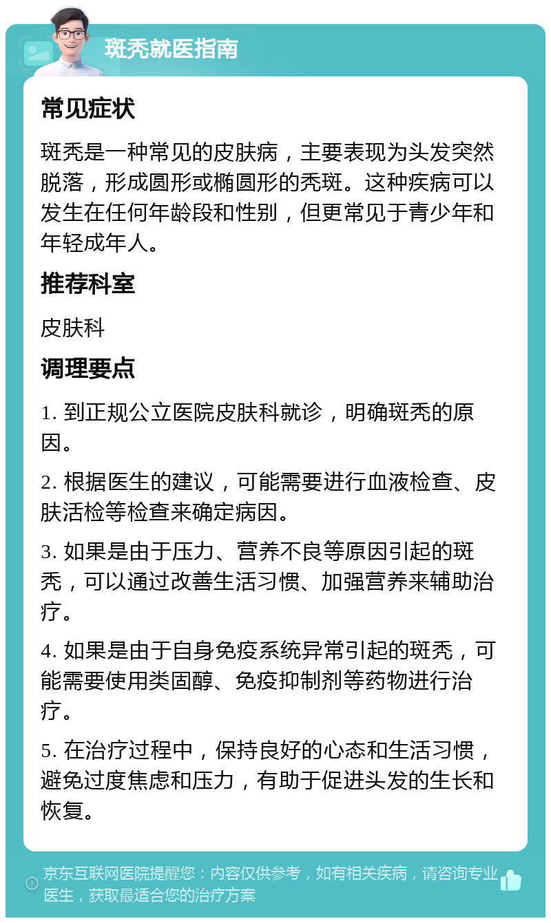 斑秃就医指南 常见症状 斑秃是一种常见的皮肤病，主要表现为头发突然脱落，形成圆形或椭圆形的秃斑。这种疾病可以发生在任何年龄段和性别，但更常见于青少年和年轻成年人。 推荐科室 皮肤科 调理要点 1. 到正规公立医院皮肤科就诊，明确斑秃的原因。 2. 根据医生的建议，可能需要进行血液检查、皮肤活检等检查来确定病因。 3. 如果是由于压力、营养不良等原因引起的斑秃，可以通过改善生活习惯、加强营养来辅助治疗。 4. 如果是由于自身免疫系统异常引起的斑秃，可能需要使用类固醇、免疫抑制剂等药物进行治疗。 5. 在治疗过程中，保持良好的心态和生活习惯，避免过度焦虑和压力，有助于促进头发的生长和恢复。