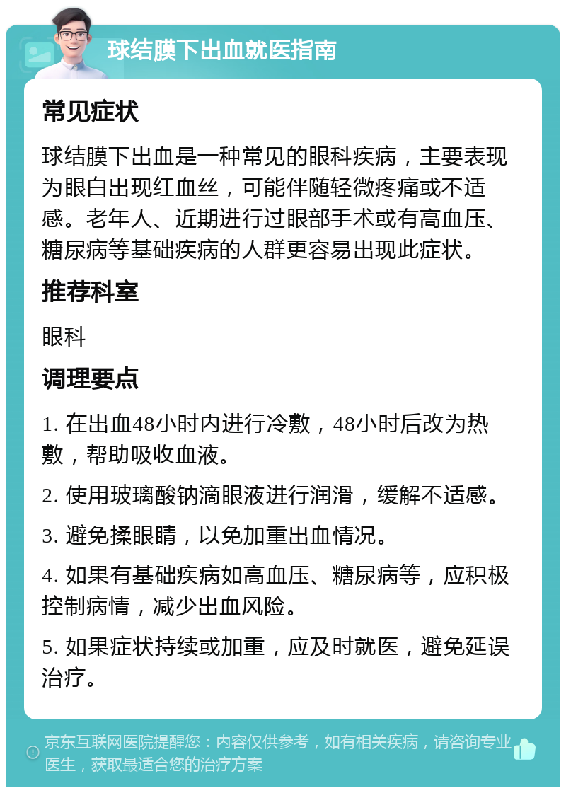 球结膜下出血就医指南 常见症状 球结膜下出血是一种常见的眼科疾病，主要表现为眼白出现红血丝，可能伴随轻微疼痛或不适感。老年人、近期进行过眼部手术或有高血压、糖尿病等基础疾病的人群更容易出现此症状。 推荐科室 眼科 调理要点 1. 在出血48小时内进行冷敷，48小时后改为热敷，帮助吸收血液。 2. 使用玻璃酸钠滴眼液进行润滑，缓解不适感。 3. 避免揉眼睛，以免加重出血情况。 4. 如果有基础疾病如高血压、糖尿病等，应积极控制病情，减少出血风险。 5. 如果症状持续或加重，应及时就医，避免延误治疗。