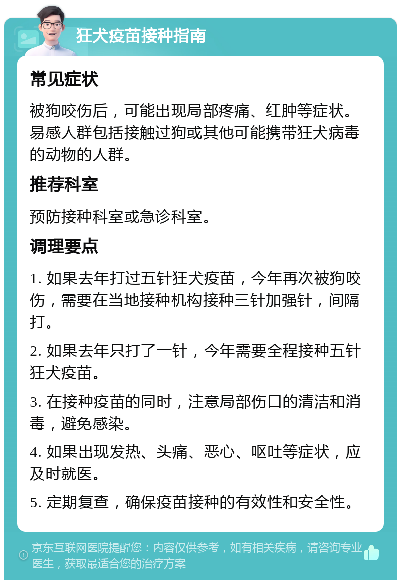 狂犬疫苗接种指南 常见症状 被狗咬伤后，可能出现局部疼痛、红肿等症状。易感人群包括接触过狗或其他可能携带狂犬病毒的动物的人群。 推荐科室 预防接种科室或急诊科室。 调理要点 1. 如果去年打过五针狂犬疫苗，今年再次被狗咬伤，需要在当地接种机构接种三针加强针，间隔打。 2. 如果去年只打了一针，今年需要全程接种五针狂犬疫苗。 3. 在接种疫苗的同时，注意局部伤口的清洁和消毒，避免感染。 4. 如果出现发热、头痛、恶心、呕吐等症状，应及时就医。 5. 定期复查，确保疫苗接种的有效性和安全性。