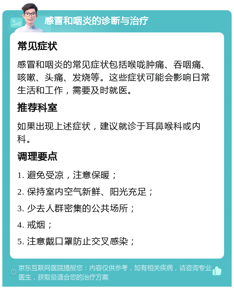 感冒和咽炎的诊断与治疗 常见症状 感冒和咽炎的常见症状包括喉咙肿痛、吞咽痛、咳嗽、头痛、发烧等。这些症状可能会影响日常生活和工作，需要及时就医。 推荐科室 如果出现上述症状，建议就诊于耳鼻喉科或内科。 调理要点 1. 避免受凉，注意保暖； 2. 保持室内空气新鲜、阳光充足； 3. 少去人群密集的公共场所； 4. 戒烟； 5. 注意戴口罩防止交叉感染；