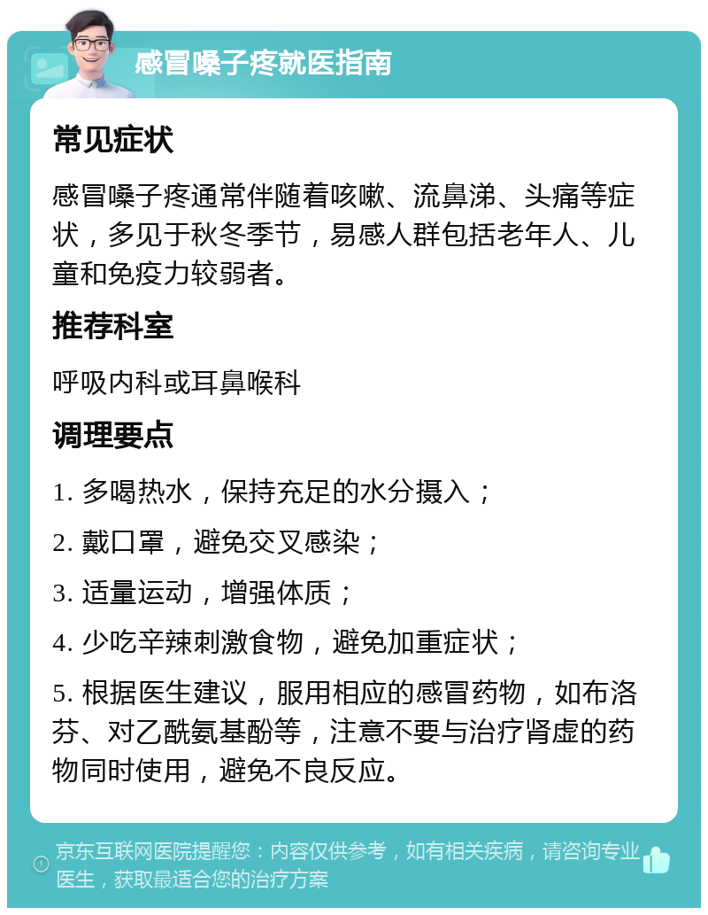 感冒嗓子疼就医指南 常见症状 感冒嗓子疼通常伴随着咳嗽、流鼻涕、头痛等症状，多见于秋冬季节，易感人群包括老年人、儿童和免疫力较弱者。 推荐科室 呼吸内科或耳鼻喉科 调理要点 1. 多喝热水，保持充足的水分摄入； 2. 戴口罩，避免交叉感染； 3. 适量运动，增强体质； 4. 少吃辛辣刺激食物，避免加重症状； 5. 根据医生建议，服用相应的感冒药物，如布洛芬、对乙酰氨基酚等，注意不要与治疗肾虚的药物同时使用，避免不良反应。