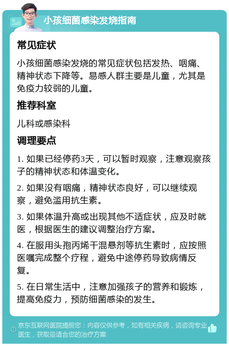 小孩细菌感染发烧指南 常见症状 小孩细菌感染发烧的常见症状包括发热、咽痛、精神状态下降等。易感人群主要是儿童，尤其是免疫力较弱的儿童。 推荐科室 儿科或感染科 调理要点 1. 如果已经停药3天，可以暂时观察，注意观察孩子的精神状态和体温变化。 2. 如果没有咽痛，精神状态良好，可以继续观察，避免滥用抗生素。 3. 如果体温升高或出现其他不适症状，应及时就医，根据医生的建议调整治疗方案。 4. 在服用头孢丙烯干混悬剂等抗生素时，应按照医嘱完成整个疗程，避免中途停药导致病情反复。 5. 在日常生活中，注意加强孩子的营养和锻炼，提高免疫力，预防细菌感染的发生。