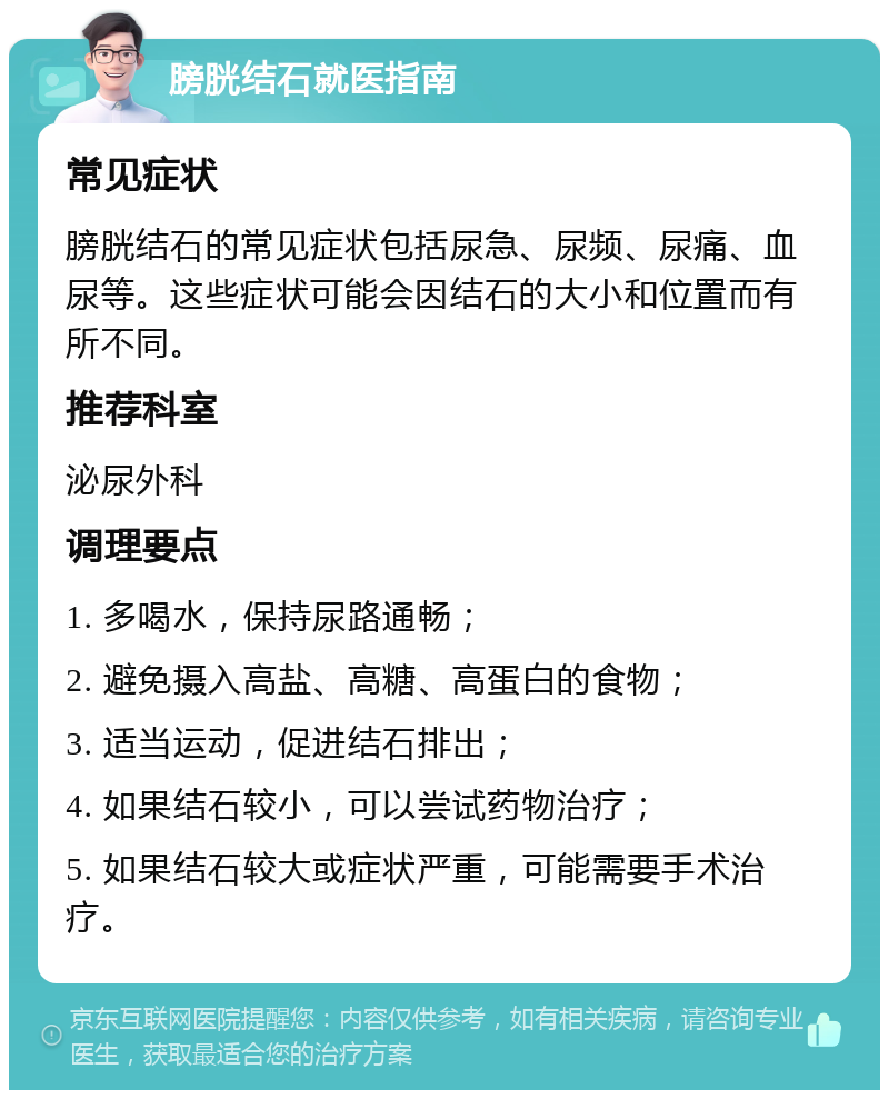 膀胱结石就医指南 常见症状 膀胱结石的常见症状包括尿急、尿频、尿痛、血尿等。这些症状可能会因结石的大小和位置而有所不同。 推荐科室 泌尿外科 调理要点 1. 多喝水，保持尿路通畅； 2. 避免摄入高盐、高糖、高蛋白的食物； 3. 适当运动，促进结石排出； 4. 如果结石较小，可以尝试药物治疗； 5. 如果结石较大或症状严重，可能需要手术治疗。