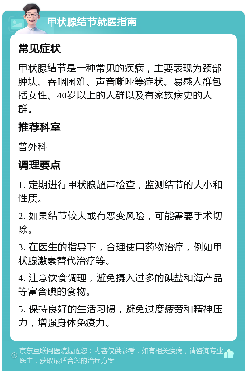 甲状腺结节就医指南 常见症状 甲状腺结节是一种常见的疾病，主要表现为颈部肿块、吞咽困难、声音嘶哑等症状。易感人群包括女性、40岁以上的人群以及有家族病史的人群。 推荐科室 普外科 调理要点 1. 定期进行甲状腺超声检查，监测结节的大小和性质。 2. 如果结节较大或有恶变风险，可能需要手术切除。 3. 在医生的指导下，合理使用药物治疗，例如甲状腺激素替代治疗等。 4. 注意饮食调理，避免摄入过多的碘盐和海产品等富含碘的食物。 5. 保持良好的生活习惯，避免过度疲劳和精神压力，增强身体免疫力。