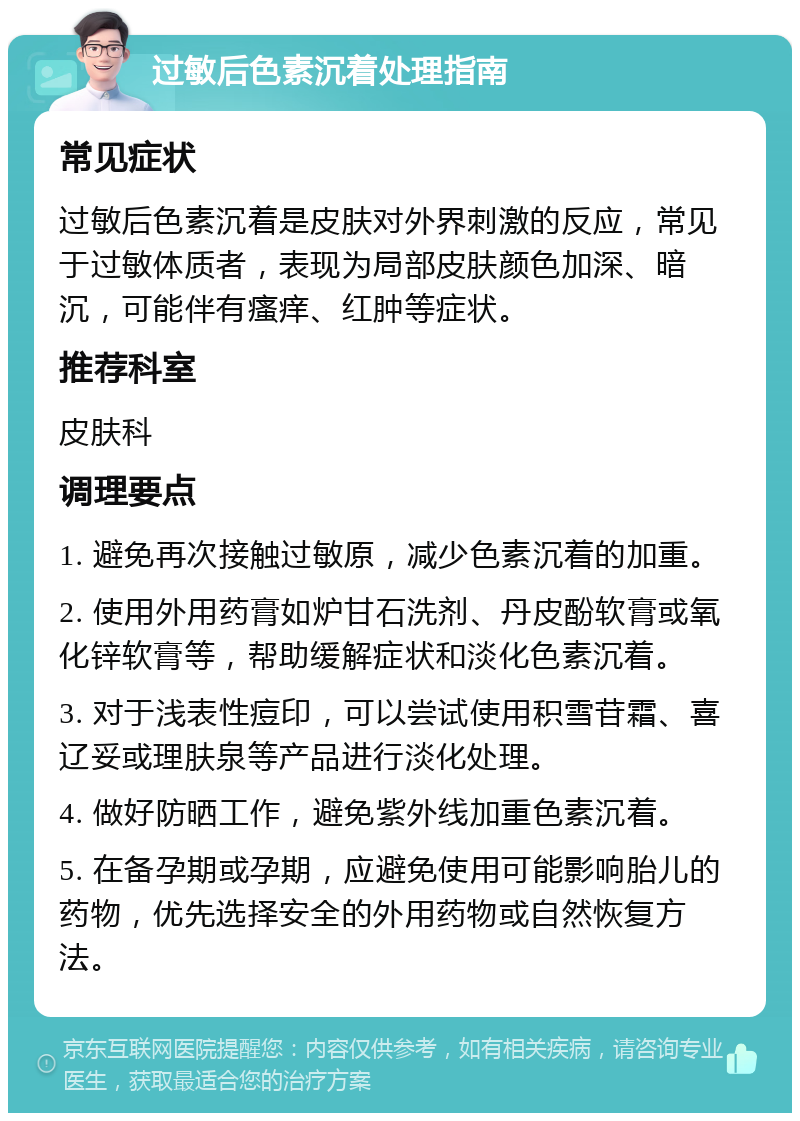 过敏后色素沉着处理指南 常见症状 过敏后色素沉着是皮肤对外界刺激的反应，常见于过敏体质者，表现为局部皮肤颜色加深、暗沉，可能伴有瘙痒、红肿等症状。 推荐科室 皮肤科 调理要点 1. 避免再次接触过敏原，减少色素沉着的加重。 2. 使用外用药膏如炉甘石洗剂、丹皮酚软膏或氧化锌软膏等，帮助缓解症状和淡化色素沉着。 3. 对于浅表性痘印，可以尝试使用积雪苷霜、喜辽妥或理肤泉等产品进行淡化处理。 4. 做好防晒工作，避免紫外线加重色素沉着。 5. 在备孕期或孕期，应避免使用可能影响胎儿的药物，优先选择安全的外用药物或自然恢复方法。