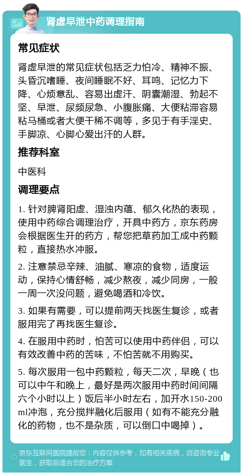 肾虚早泄中药调理指南 常见症状 肾虚早泄的常见症状包括乏力怕冷、精神不振、头昏沉嗜睡、夜间睡眠不好、耳鸣、记忆力下降、心烦意乱、容易出虚汗、阴囊潮湿、勃起不坚、早泄、尿频尿急、小腹胀痛、大便粘滞容易粘马桶或者大便干稀不调等，多见于有手淫史、手脚凉、心脚心爱出汗的人群。 推荐科室 中医科 调理要点 1. 针对脾肾阳虚、湿浊内蕴、郁久化热的表现，使用中药综合调理治疗，开具中药方，京东药房会根据医生开的药方，帮您把草药加工成中药颗粒，直接热水冲服。 2. 注意禁忌辛辣、油腻、寒凉的食物，适度运动，保持心情舒畅，减少熬夜，减少同房，一般一周一次没问题，避免喝酒和冷饮。 3. 如果有需要，可以提前两天找医生复诊，或者服用完了再找医生复诊。 4. 在服用中药时，怕苦可以使用中药伴侣，可以有效改善中药的苦味，不怕苦就不用购买。 5. 每次服用一包中药颗粒，每天二次，早晚（也可以中午和晚上，最好是两次服用中药时间间隔六个小时以上）饭后半小时左右，加开水150-200ml冲泡，充分搅拌融化后服用（如有不能充分融化的药物，也不是杂质，可以倒口中喝掉）。