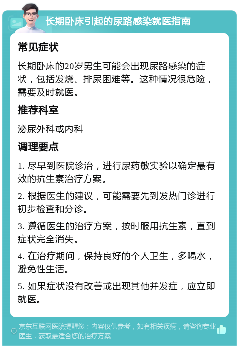 长期卧床引起的尿路感染就医指南 常见症状 长期卧床的20岁男生可能会出现尿路感染的症状，包括发烧、排尿困难等。这种情况很危险，需要及时就医。 推荐科室 泌尿外科或内科 调理要点 1. 尽早到医院诊治，进行尿药敏实验以确定最有效的抗生素治疗方案。 2. 根据医生的建议，可能需要先到发热门诊进行初步检查和分诊。 3. 遵循医生的治疗方案，按时服用抗生素，直到症状完全消失。 4. 在治疗期间，保持良好的个人卫生，多喝水，避免性生活。 5. 如果症状没有改善或出现其他并发症，应立即就医。