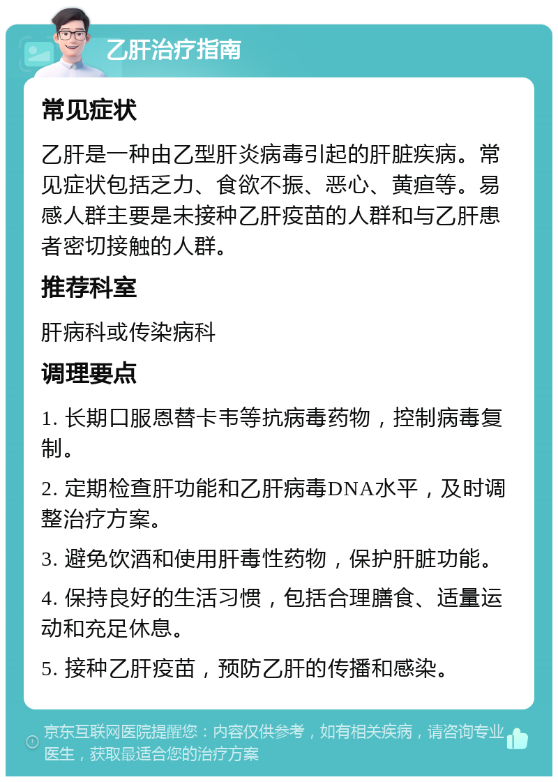 乙肝治疗指南 常见症状 乙肝是一种由乙型肝炎病毒引起的肝脏疾病。常见症状包括乏力、食欲不振、恶心、黄疸等。易感人群主要是未接种乙肝疫苗的人群和与乙肝患者密切接触的人群。 推荐科室 肝病科或传染病科 调理要点 1. 长期口服恩替卡韦等抗病毒药物，控制病毒复制。 2. 定期检查肝功能和乙肝病毒DNA水平，及时调整治疗方案。 3. 避免饮酒和使用肝毒性药物，保护肝脏功能。 4. 保持良好的生活习惯，包括合理膳食、适量运动和充足休息。 5. 接种乙肝疫苗，预防乙肝的传播和感染。