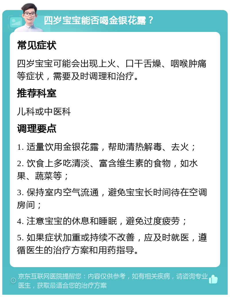 四岁宝宝能否喝金银花露？ 常见症状 四岁宝宝可能会出现上火、口干舌燥、咽喉肿痛等症状，需要及时调理和治疗。 推荐科室 儿科或中医科 调理要点 1. 适量饮用金银花露，帮助清热解毒、去火； 2. 饮食上多吃清淡、富含维生素的食物，如水果、蔬菜等； 3. 保持室内空气流通，避免宝宝长时间待在空调房间； 4. 注意宝宝的休息和睡眠，避免过度疲劳； 5. 如果症状加重或持续不改善，应及时就医，遵循医生的治疗方案和用药指导。