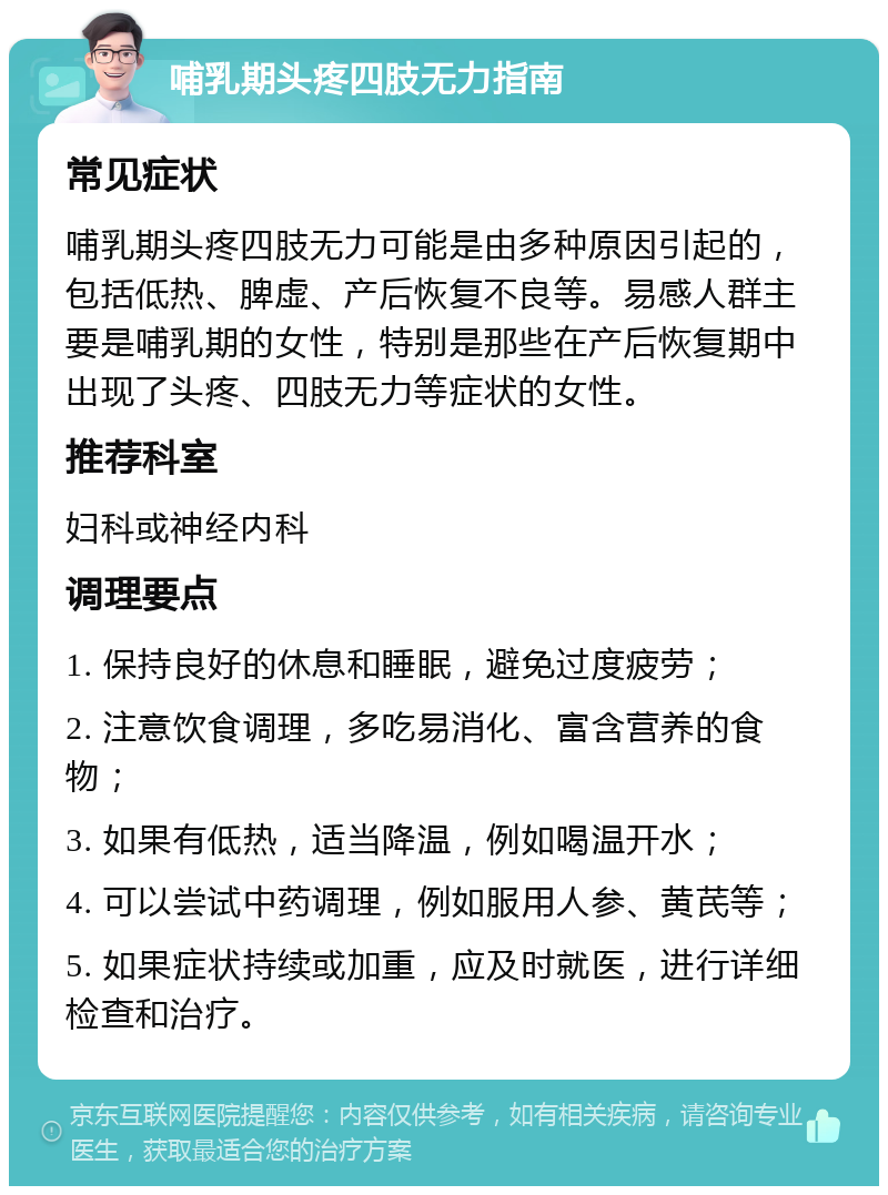 哺乳期头疼四肢无力指南 常见症状 哺乳期头疼四肢无力可能是由多种原因引起的，包括低热、脾虚、产后恢复不良等。易感人群主要是哺乳期的女性，特别是那些在产后恢复期中出现了头疼、四肢无力等症状的女性。 推荐科室 妇科或神经内科 调理要点 1. 保持良好的休息和睡眠，避免过度疲劳； 2. 注意饮食调理，多吃易消化、富含营养的食物； 3. 如果有低热，适当降温，例如喝温开水； 4. 可以尝试中药调理，例如服用人参、黄芪等； 5. 如果症状持续或加重，应及时就医，进行详细检查和治疗。