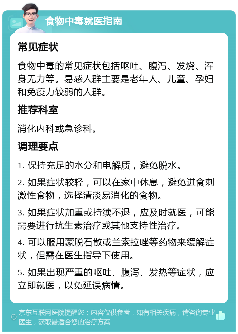 食物中毒就医指南 常见症状 食物中毒的常见症状包括呕吐、腹泻、发烧、浑身无力等。易感人群主要是老年人、儿童、孕妇和免疫力较弱的人群。 推荐科室 消化内科或急诊科。 调理要点 1. 保持充足的水分和电解质，避免脱水。 2. 如果症状较轻，可以在家中休息，避免进食刺激性食物，选择清淡易消化的食物。 3. 如果症状加重或持续不退，应及时就医，可能需要进行抗生素治疗或其他支持性治疗。 4. 可以服用蒙脱石散或兰索拉唑等药物来缓解症状，但需在医生指导下使用。 5. 如果出现严重的呕吐、腹泻、发热等症状，应立即就医，以免延误病情。