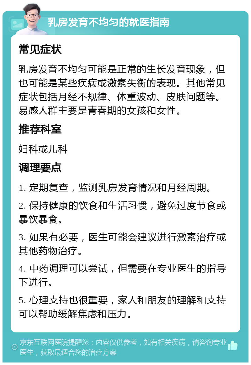 乳房发育不均匀的就医指南 常见症状 乳房发育不均匀可能是正常的生长发育现象，但也可能是某些疾病或激素失衡的表现。其他常见症状包括月经不规律、体重波动、皮肤问题等。易感人群主要是青春期的女孩和女性。 推荐科室 妇科或儿科 调理要点 1. 定期复查，监测乳房发育情况和月经周期。 2. 保持健康的饮食和生活习惯，避免过度节食或暴饮暴食。 3. 如果有必要，医生可能会建议进行激素治疗或其他药物治疗。 4. 中药调理可以尝试，但需要在专业医生的指导下进行。 5. 心理支持也很重要，家人和朋友的理解和支持可以帮助缓解焦虑和压力。