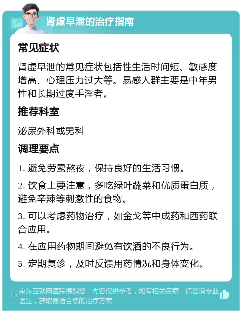 肾虚早泄的治疗指南 常见症状 肾虚早泄的常见症状包括性生活时间短、敏感度增高、心理压力过大等。易感人群主要是中年男性和长期过度手淫者。 推荐科室 泌尿外科或男科 调理要点 1. 避免劳累熬夜，保持良好的生活习惯。 2. 饮食上要注意，多吃绿叶蔬菜和优质蛋白质，避免辛辣等刺激性的食物。 3. 可以考虑药物治疗，如金戈等中成药和西药联合应用。 4. 在应用药物期间避免有饮酒的不良行为。 5. 定期复诊，及时反馈用药情况和身体变化。