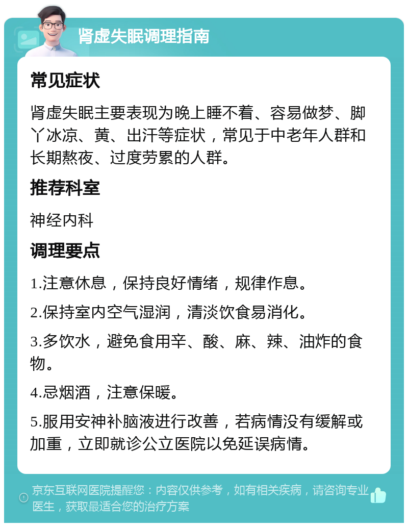 肾虚失眠调理指南 常见症状 肾虚失眠主要表现为晚上睡不着、容易做梦、脚丫冰凉、黄、出汗等症状，常见于中老年人群和长期熬夜、过度劳累的人群。 推荐科室 神经内科 调理要点 1.注意休息，保持良好情绪，规律作息。 2.保持室内空气湿润，清淡饮食易消化。 3.多饮水，避免食用辛、酸、麻、辣、油炸的食物。 4.忌烟酒，注意保暖。 5.服用安神补脑液进行改善，若病情没有缓解或加重，立即就诊公立医院以免延误病情。