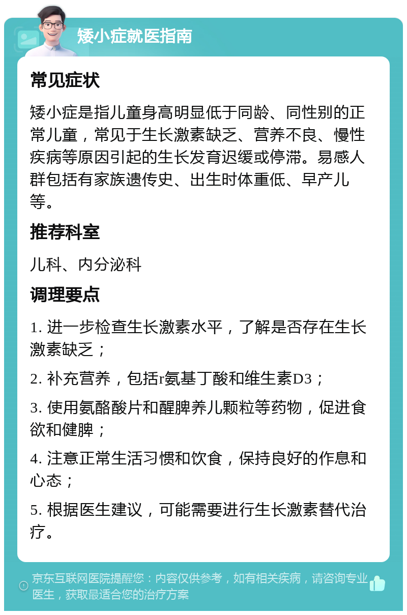 矮小症就医指南 常见症状 矮小症是指儿童身高明显低于同龄、同性别的正常儿童，常见于生长激素缺乏、营养不良、慢性疾病等原因引起的生长发育迟缓或停滞。易感人群包括有家族遗传史、出生时体重低、早产儿等。 推荐科室 儿科、内分泌科 调理要点 1. 进一步检查生长激素水平，了解是否存在生长激素缺乏； 2. 补充营养，包括r氨基丁酸和维生素D3； 3. 使用氨酪酸片和醒脾养儿颗粒等药物，促进食欲和健脾； 4. 注意正常生活习惯和饮食，保持良好的作息和心态； 5. 根据医生建议，可能需要进行生长激素替代治疗。