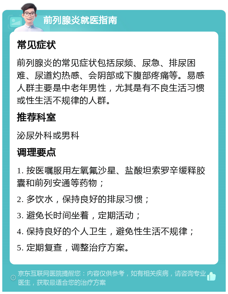 前列腺炎就医指南 常见症状 前列腺炎的常见症状包括尿频、尿急、排尿困难、尿道灼热感、会阴部或下腹部疼痛等。易感人群主要是中老年男性，尤其是有不良生活习惯或性生活不规律的人群。 推荐科室 泌尿外科或男科 调理要点 1. 按医嘱服用左氧氟沙星、盐酸坦索罗辛缓释胶囊和前列安通等药物； 2. 多饮水，保持良好的排尿习惯； 3. 避免长时间坐着，定期活动； 4. 保持良好的个人卫生，避免性生活不规律； 5. 定期复查，调整治疗方案。