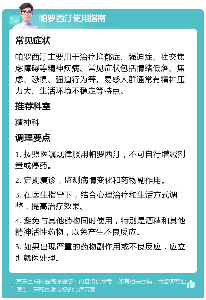 帕罗西汀使用指南 常见症状 帕罗西汀主要用于治疗抑郁症、强迫症、社交焦虑障碍等精神疾病。常见症状包括情绪低落、焦虑、恐惧、强迫行为等。易感人群通常有精神压力大、生活环境不稳定等特点。 推荐科室 精神科 调理要点 1. 按照医嘱规律服用帕罗西汀，不可自行增减剂量或停药。 2. 定期复诊，监测病情变化和药物副作用。 3. 在医生指导下，结合心理治疗和生活方式调整，提高治疗效果。 4. 避免与其他药物同时使用，特别是酒精和其他精神活性药物，以免产生不良反应。 5. 如果出现严重的药物副作用或不良反应，应立即就医处理。