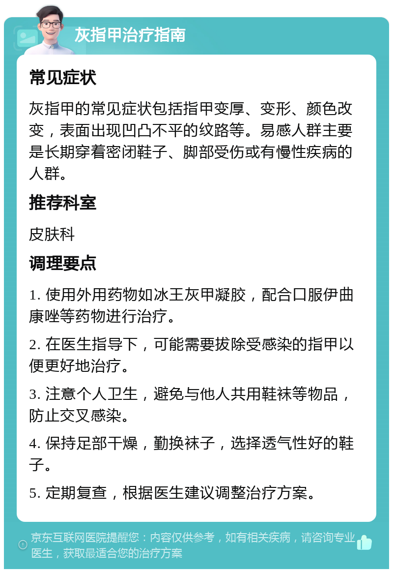 灰指甲治疗指南 常见症状 灰指甲的常见症状包括指甲变厚、变形、颜色改变，表面出现凹凸不平的纹路等。易感人群主要是长期穿着密闭鞋子、脚部受伤或有慢性疾病的人群。 推荐科室 皮肤科 调理要点 1. 使用外用药物如冰王灰甲凝胶，配合口服伊曲康唑等药物进行治疗。 2. 在医生指导下，可能需要拔除受感染的指甲以便更好地治疗。 3. 注意个人卫生，避免与他人共用鞋袜等物品，防止交叉感染。 4. 保持足部干燥，勤换袜子，选择透气性好的鞋子。 5. 定期复查，根据医生建议调整治疗方案。