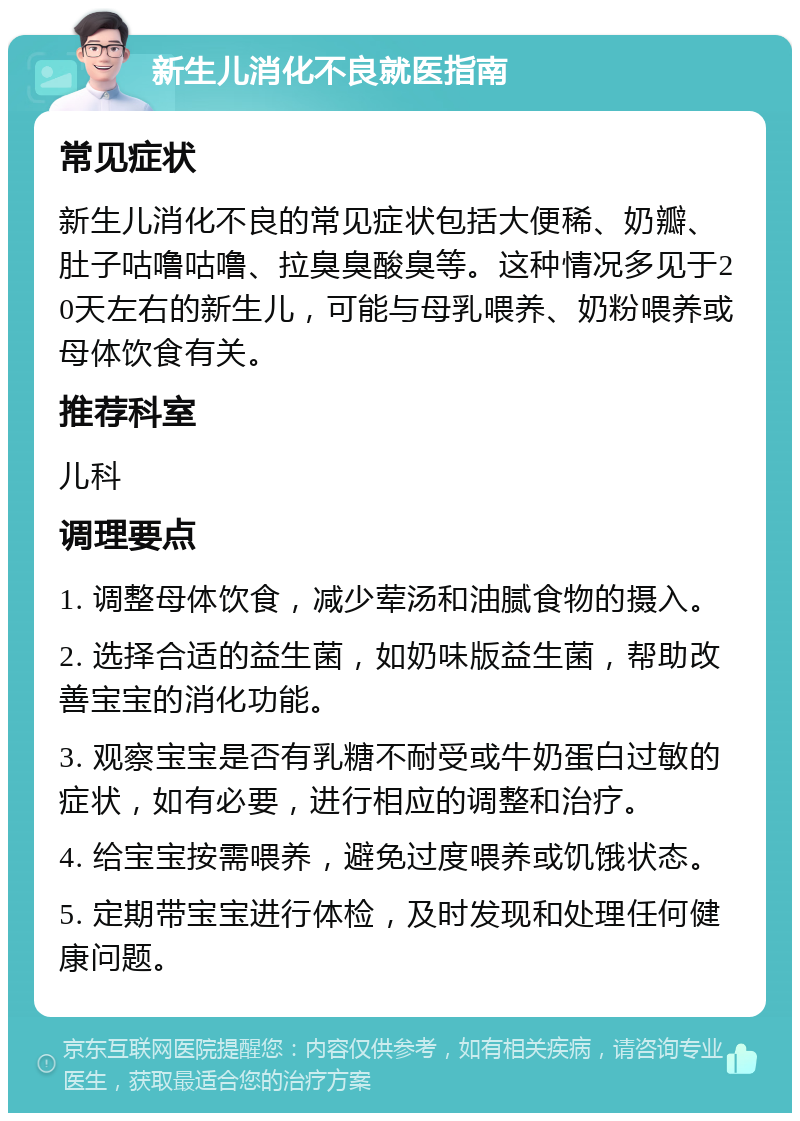 新生儿消化不良就医指南 常见症状 新生儿消化不良的常见症状包括大便稀、奶瓣、肚子咕噜咕噜、拉臭臭酸臭等。这种情况多见于20天左右的新生儿，可能与母乳喂养、奶粉喂养或母体饮食有关。 推荐科室 儿科 调理要点 1. 调整母体饮食，减少荤汤和油腻食物的摄入。 2. 选择合适的益生菌，如奶味版益生菌，帮助改善宝宝的消化功能。 3. 观察宝宝是否有乳糖不耐受或牛奶蛋白过敏的症状，如有必要，进行相应的调整和治疗。 4. 给宝宝按需喂养，避免过度喂养或饥饿状态。 5. 定期带宝宝进行体检，及时发现和处理任何健康问题。