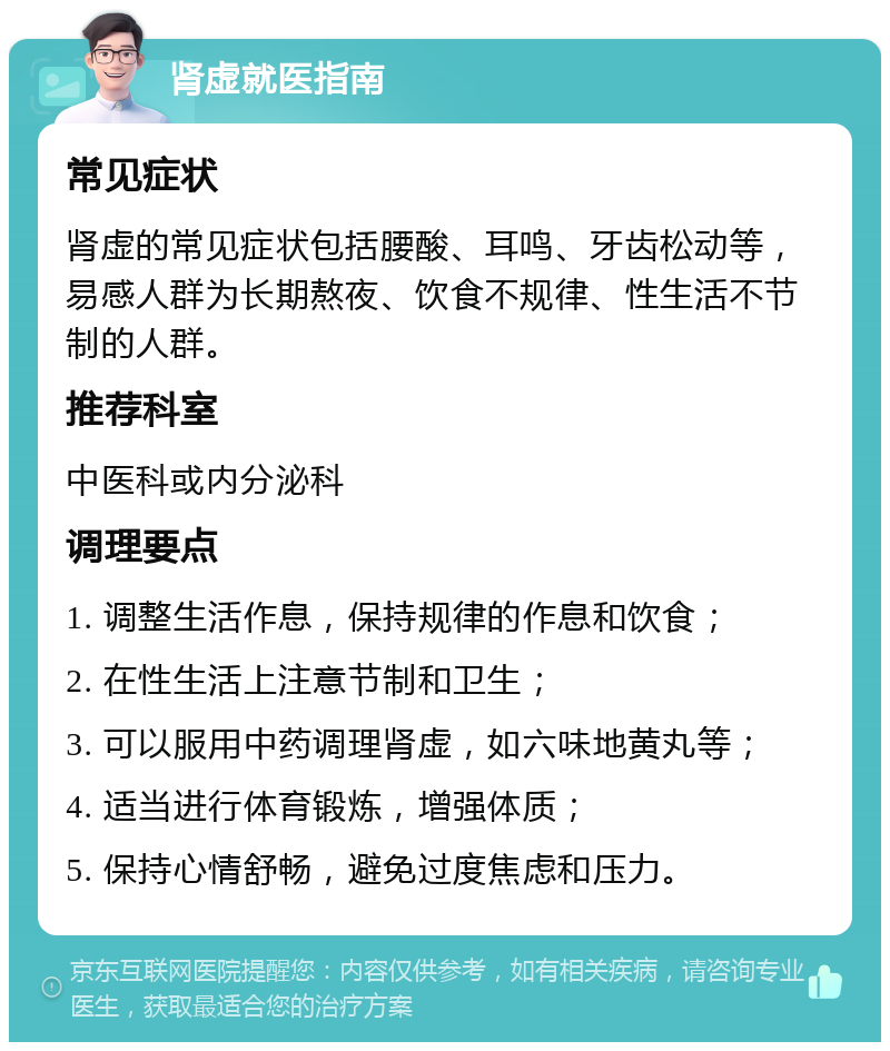 肾虚就医指南 常见症状 肾虚的常见症状包括腰酸、耳鸣、牙齿松动等，易感人群为长期熬夜、饮食不规律、性生活不节制的人群。 推荐科室 中医科或内分泌科 调理要点 1. 调整生活作息，保持规律的作息和饮食； 2. 在性生活上注意节制和卫生； 3. 可以服用中药调理肾虚，如六味地黄丸等； 4. 适当进行体育锻炼，增强体质； 5. 保持心情舒畅，避免过度焦虑和压力。