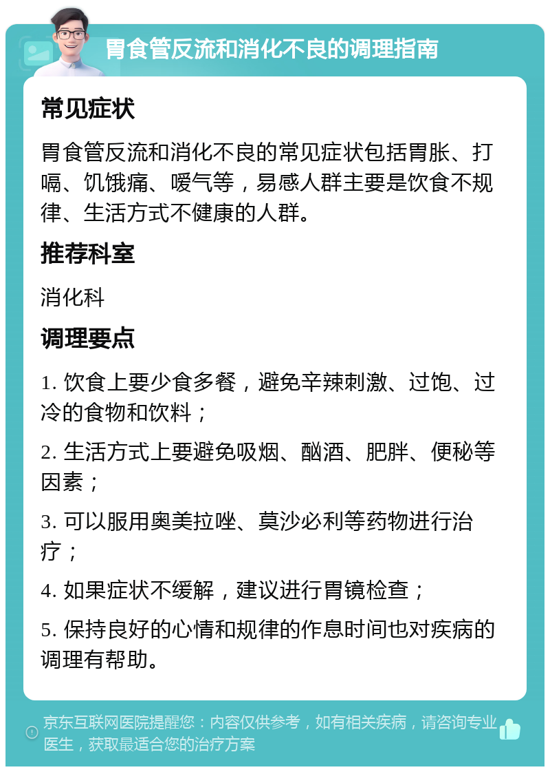 胃食管反流和消化不良的调理指南 常见症状 胃食管反流和消化不良的常见症状包括胃胀、打嗝、饥饿痛、嗳气等，易感人群主要是饮食不规律、生活方式不健康的人群。 推荐科室 消化科 调理要点 1. 饮食上要少食多餐，避免辛辣刺激、过饱、过冷的食物和饮料； 2. 生活方式上要避免吸烟、酗酒、肥胖、便秘等因素； 3. 可以服用奥美拉唑、莫沙必利等药物进行治疗； 4. 如果症状不缓解，建议进行胃镜检查； 5. 保持良好的心情和规律的作息时间也对疾病的调理有帮助。