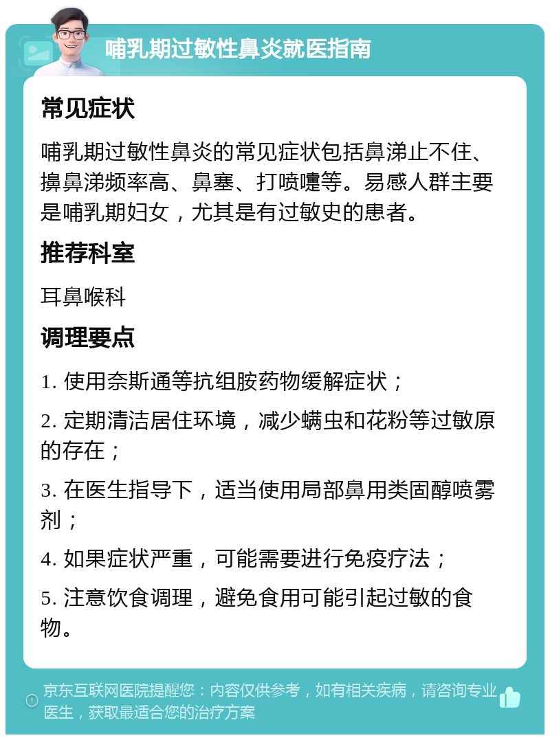 哺乳期过敏性鼻炎就医指南 常见症状 哺乳期过敏性鼻炎的常见症状包括鼻涕止不住、擤鼻涕频率高、鼻塞、打喷嚏等。易感人群主要是哺乳期妇女，尤其是有过敏史的患者。 推荐科室 耳鼻喉科 调理要点 1. 使用奈斯通等抗组胺药物缓解症状； 2. 定期清洁居住环境，减少螨虫和花粉等过敏原的存在； 3. 在医生指导下，适当使用局部鼻用类固醇喷雾剂； 4. 如果症状严重，可能需要进行免疫疗法； 5. 注意饮食调理，避免食用可能引起过敏的食物。