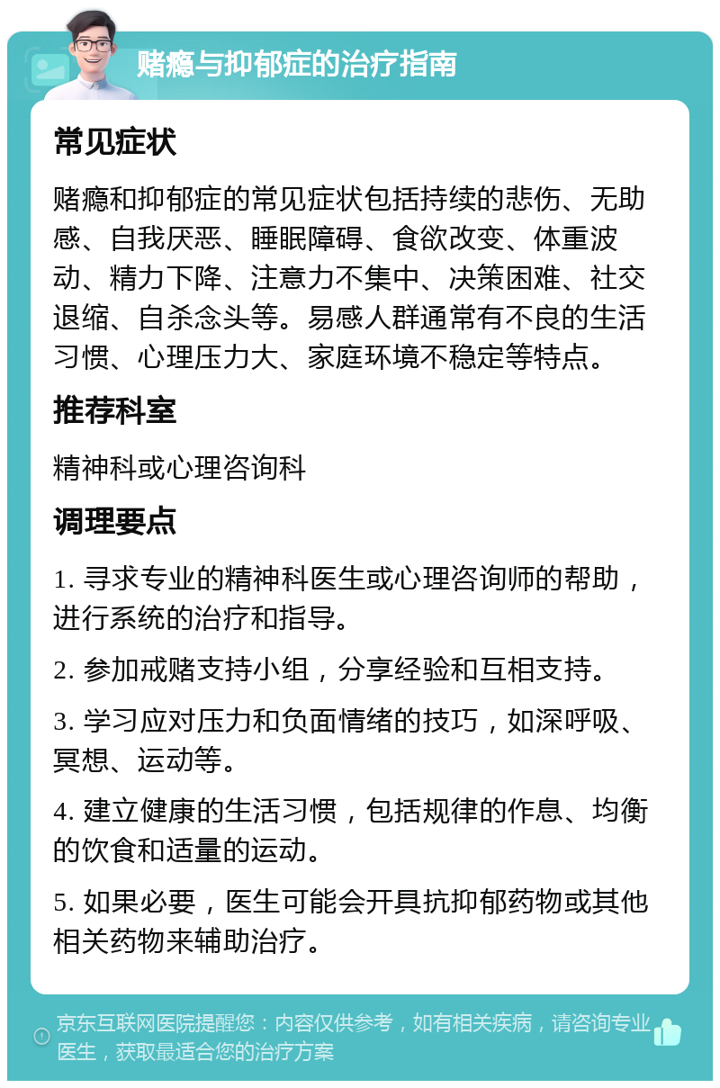 赌瘾与抑郁症的治疗指南 常见症状 赌瘾和抑郁症的常见症状包括持续的悲伤、无助感、自我厌恶、睡眠障碍、食欲改变、体重波动、精力下降、注意力不集中、决策困难、社交退缩、自杀念头等。易感人群通常有不良的生活习惯、心理压力大、家庭环境不稳定等特点。 推荐科室 精神科或心理咨询科 调理要点 1. 寻求专业的精神科医生或心理咨询师的帮助，进行系统的治疗和指导。 2. 参加戒赌支持小组，分享经验和互相支持。 3. 学习应对压力和负面情绪的技巧，如深呼吸、冥想、运动等。 4. 建立健康的生活习惯，包括规律的作息、均衡的饮食和适量的运动。 5. 如果必要，医生可能会开具抗抑郁药物或其他相关药物来辅助治疗。