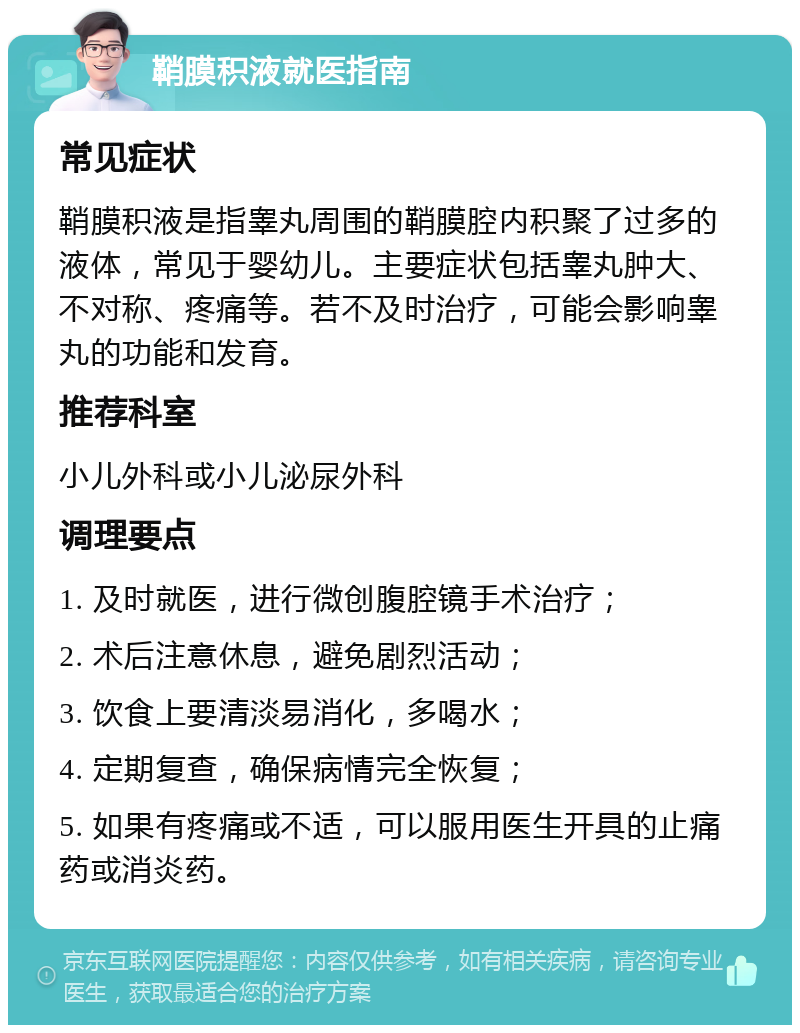 鞘膜积液就医指南 常见症状 鞘膜积液是指睾丸周围的鞘膜腔内积聚了过多的液体，常见于婴幼儿。主要症状包括睾丸肿大、不对称、疼痛等。若不及时治疗，可能会影响睾丸的功能和发育。 推荐科室 小儿外科或小儿泌尿外科 调理要点 1. 及时就医，进行微创腹腔镜手术治疗； 2. 术后注意休息，避免剧烈活动； 3. 饮食上要清淡易消化，多喝水； 4. 定期复查，确保病情完全恢复； 5. 如果有疼痛或不适，可以服用医生开具的止痛药或消炎药。