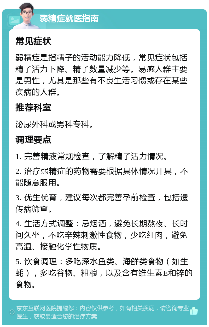 弱精症就医指南 常见症状 弱精症是指精子的活动能力降低，常见症状包括精子活力下降、精子数量减少等。易感人群主要是男性，尤其是那些有不良生活习惯或存在某些疾病的人群。 推荐科室 泌尿外科或男科专科。 调理要点 1. 完善精液常规检查，了解精子活力情况。 2. 治疗弱精症的药物需要根据具体情况开具，不能随意服用。 3. 优生优育，建议每次都完善孕前检查，包括遗传病筛查。 4. 生活方式调整：忌烟酒，避免长期熬夜、长时间久坐，不吃辛辣刺激性食物，少吃红肉，避免高温、接触化学性物质。 5. 饮食调理：多吃深水鱼类、海鲜类食物（如生蚝），多吃谷物、粗粮，以及含有维生素E和锌的食物。