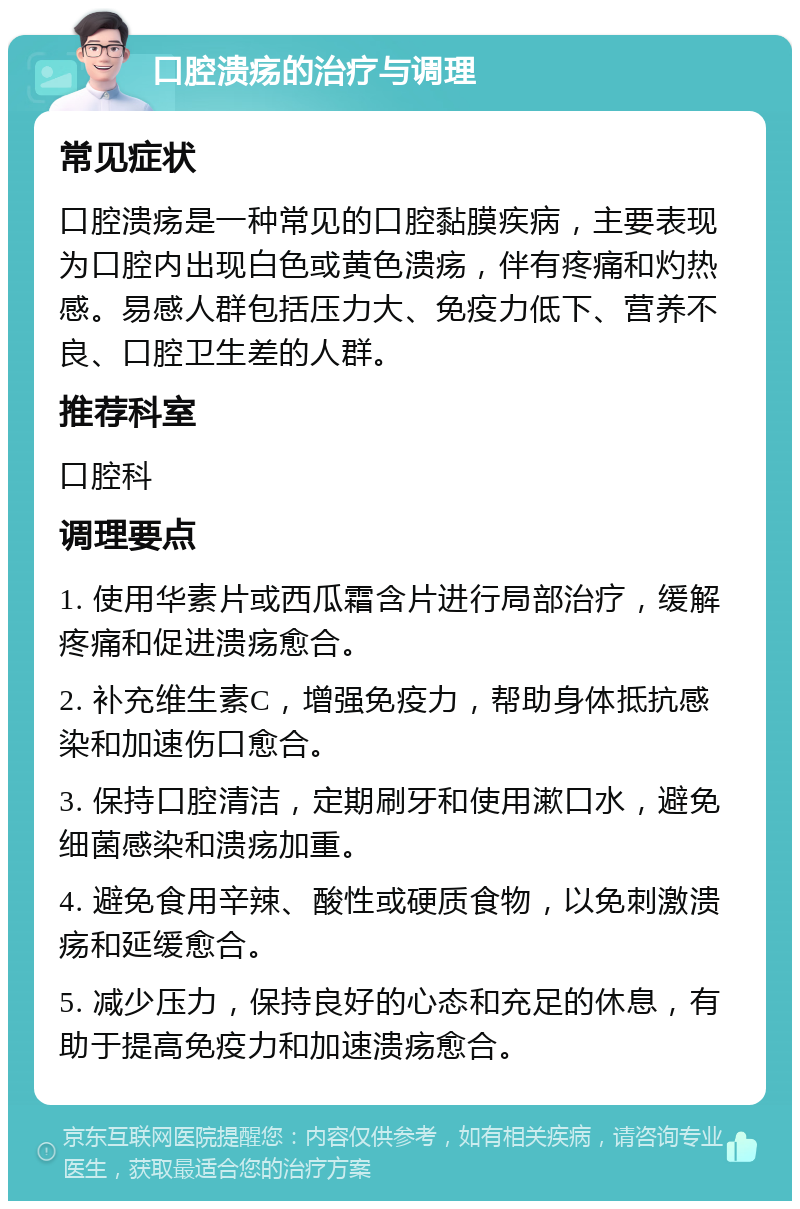 口腔溃疡的治疗与调理 常见症状 口腔溃疡是一种常见的口腔黏膜疾病，主要表现为口腔内出现白色或黄色溃疡，伴有疼痛和灼热感。易感人群包括压力大、免疫力低下、营养不良、口腔卫生差的人群。 推荐科室 口腔科 调理要点 1. 使用华素片或西瓜霜含片进行局部治疗，缓解疼痛和促进溃疡愈合。 2. 补充维生素C，增强免疫力，帮助身体抵抗感染和加速伤口愈合。 3. 保持口腔清洁，定期刷牙和使用漱口水，避免细菌感染和溃疡加重。 4. 避免食用辛辣、酸性或硬质食物，以免刺激溃疡和延缓愈合。 5. 减少压力，保持良好的心态和充足的休息，有助于提高免疫力和加速溃疡愈合。