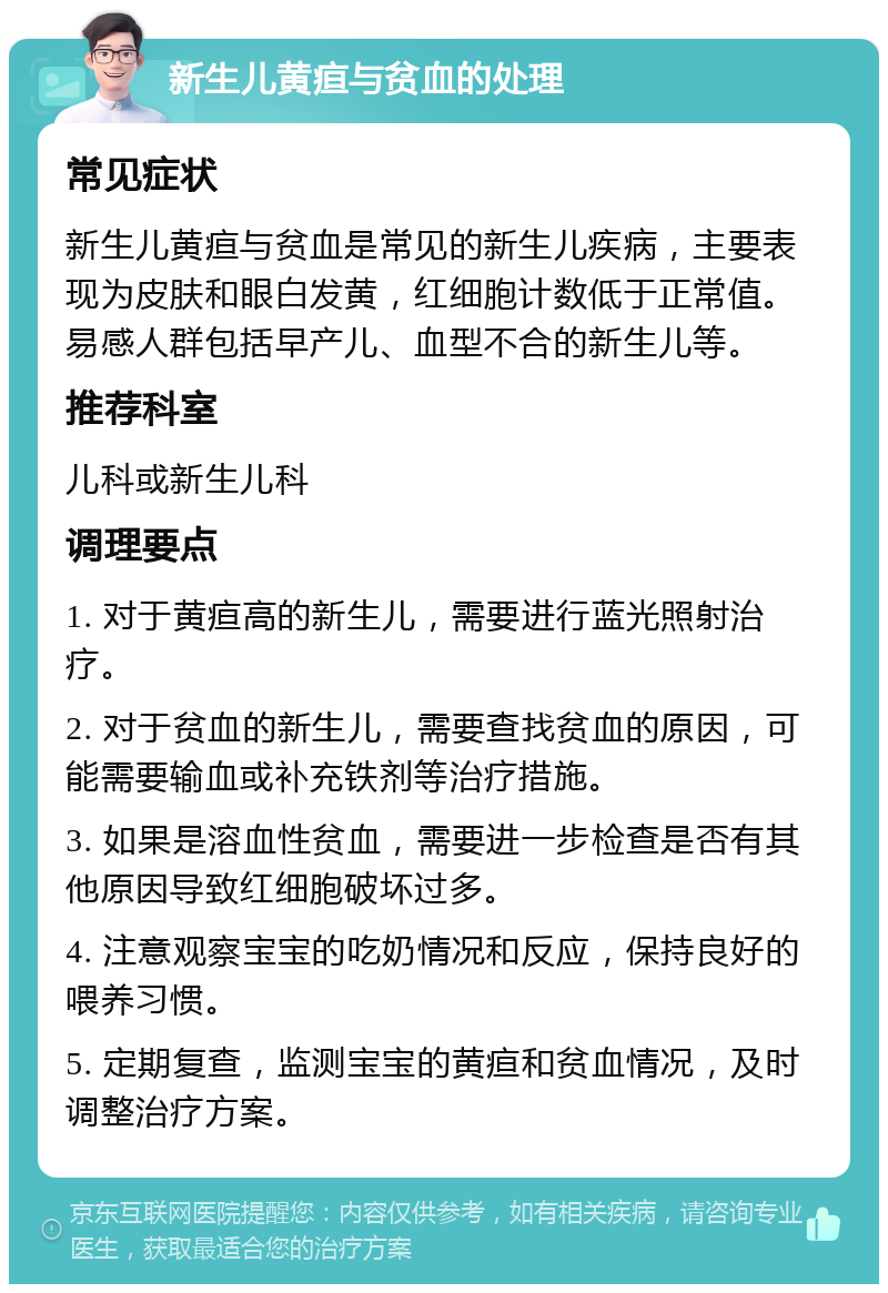 新生儿黄疸与贫血的处理 常见症状 新生儿黄疸与贫血是常见的新生儿疾病，主要表现为皮肤和眼白发黄，红细胞计数低于正常值。易感人群包括早产儿、血型不合的新生儿等。 推荐科室 儿科或新生儿科 调理要点 1. 对于黄疸高的新生儿，需要进行蓝光照射治疗。 2. 对于贫血的新生儿，需要查找贫血的原因，可能需要输血或补充铁剂等治疗措施。 3. 如果是溶血性贫血，需要进一步检查是否有其他原因导致红细胞破坏过多。 4. 注意观察宝宝的吃奶情况和反应，保持良好的喂养习惯。 5. 定期复查，监测宝宝的黄疸和贫血情况，及时调整治疗方案。