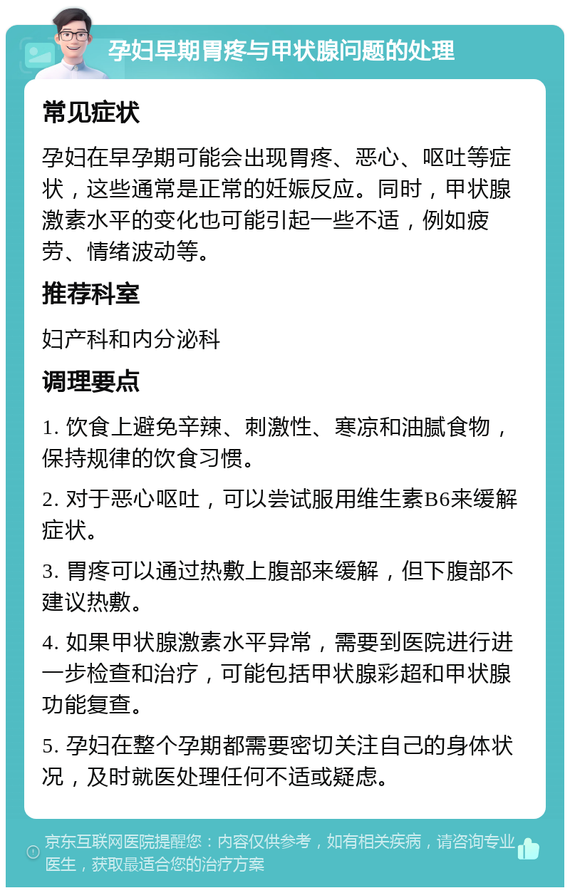 孕妇早期胃疼与甲状腺问题的处理 常见症状 孕妇在早孕期可能会出现胃疼、恶心、呕吐等症状，这些通常是正常的妊娠反应。同时，甲状腺激素水平的变化也可能引起一些不适，例如疲劳、情绪波动等。 推荐科室 妇产科和内分泌科 调理要点 1. 饮食上避免辛辣、刺激性、寒凉和油腻食物，保持规律的饮食习惯。 2. 对于恶心呕吐，可以尝试服用维生素B6来缓解症状。 3. 胃疼可以通过热敷上腹部来缓解，但下腹部不建议热敷。 4. 如果甲状腺激素水平异常，需要到医院进行进一步检查和治疗，可能包括甲状腺彩超和甲状腺功能复查。 5. 孕妇在整个孕期都需要密切关注自己的身体状况，及时就医处理任何不适或疑虑。