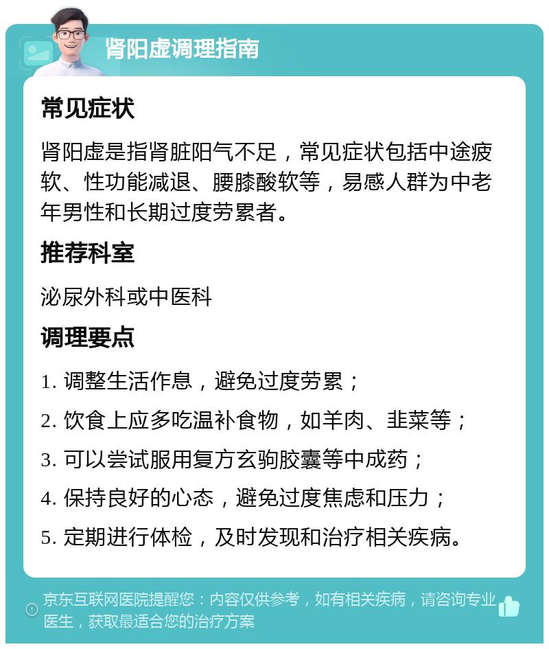 肾阳虚调理指南 常见症状 肾阳虚是指肾脏阳气不足，常见症状包括中途疲软、性功能减退、腰膝酸软等，易感人群为中老年男性和长期过度劳累者。 推荐科室 泌尿外科或中医科 调理要点 1. 调整生活作息，避免过度劳累； 2. 饮食上应多吃温补食物，如羊肉、韭菜等； 3. 可以尝试服用复方玄驹胶囊等中成药； 4. 保持良好的心态，避免过度焦虑和压力； 5. 定期进行体检，及时发现和治疗相关疾病。