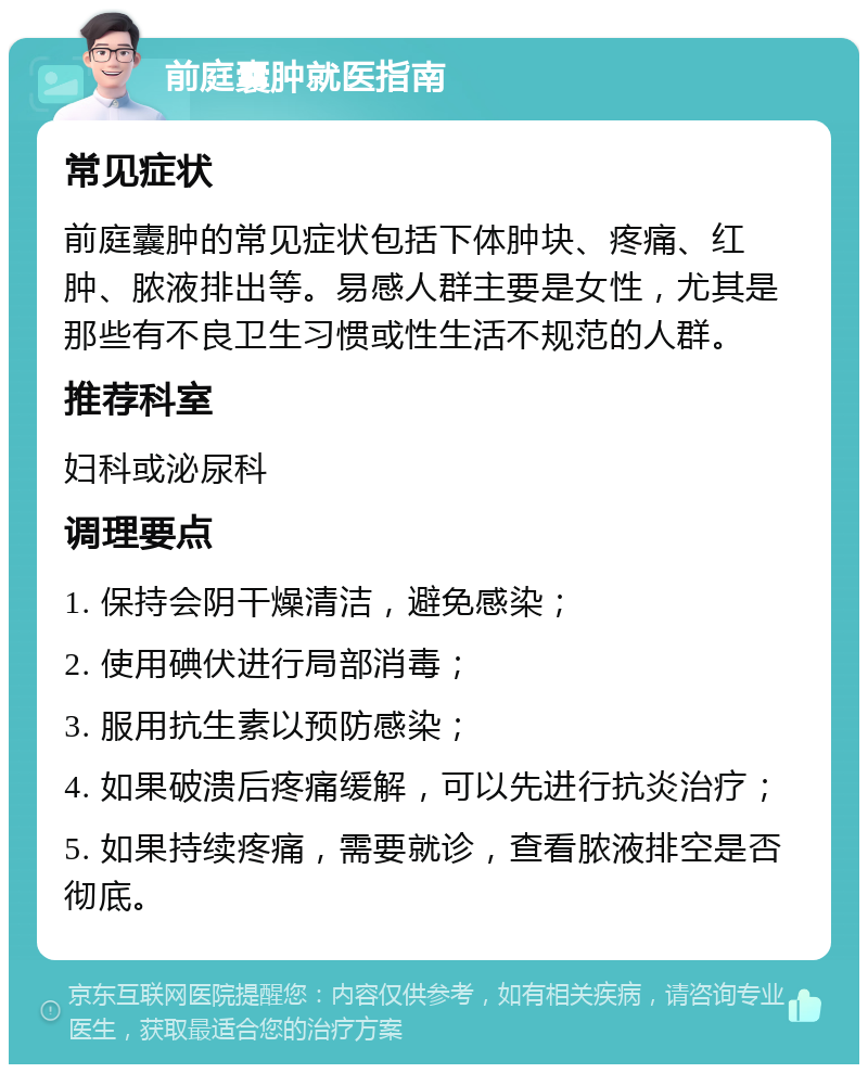 前庭囊肿就医指南 常见症状 前庭囊肿的常见症状包括下体肿块、疼痛、红肿、脓液排出等。易感人群主要是女性，尤其是那些有不良卫生习惯或性生活不规范的人群。 推荐科室 妇科或泌尿科 调理要点 1. 保持会阴干燥清洁，避免感染； 2. 使用碘伏进行局部消毒； 3. 服用抗生素以预防感染； 4. 如果破溃后疼痛缓解，可以先进行抗炎治疗； 5. 如果持续疼痛，需要就诊，查看脓液排空是否彻底。