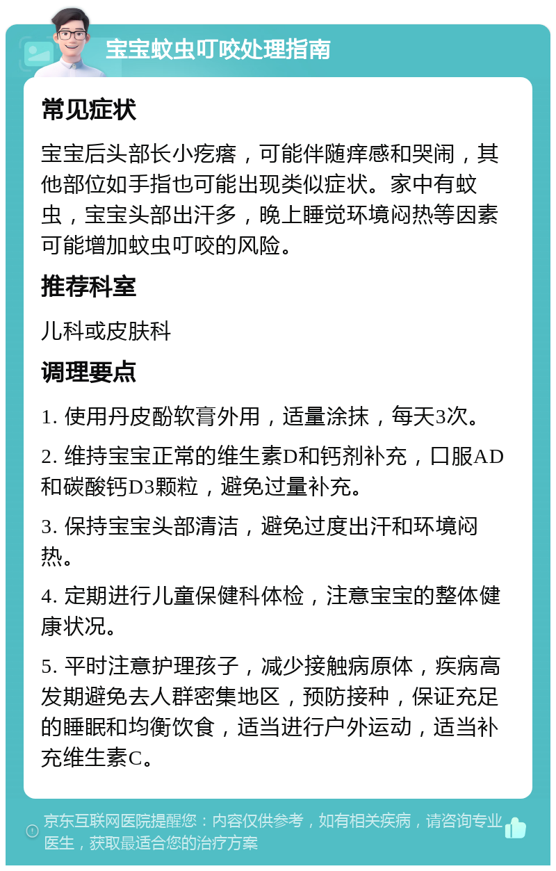 宝宝蚊虫叮咬处理指南 常见症状 宝宝后头部长小疙瘩，可能伴随痒感和哭闹，其他部位如手指也可能出现类似症状。家中有蚊虫，宝宝头部出汗多，晚上睡觉环境闷热等因素可能增加蚊虫叮咬的风险。 推荐科室 儿科或皮肤科 调理要点 1. 使用丹皮酚软膏外用，适量涂抹，每天3次。 2. 维持宝宝正常的维生素D和钙剂补充，口服AD和碳酸钙D3颗粒，避免过量补充。 3. 保持宝宝头部清洁，避免过度出汗和环境闷热。 4. 定期进行儿童保健科体检，注意宝宝的整体健康状况。 5. 平时注意护理孩子，减少接触病原体，疾病高发期避免去人群密集地区，预防接种，保证充足的睡眠和均衡饮食，适当进行户外运动，适当补充维生素C。