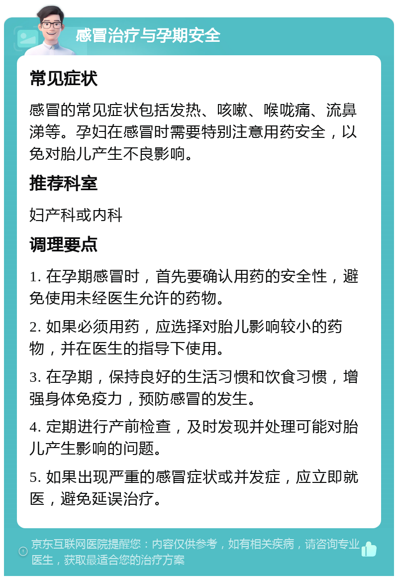 感冒治疗与孕期安全 常见症状 感冒的常见症状包括发热、咳嗽、喉咙痛、流鼻涕等。孕妇在感冒时需要特别注意用药安全，以免对胎儿产生不良影响。 推荐科室 妇产科或内科 调理要点 1. 在孕期感冒时，首先要确认用药的安全性，避免使用未经医生允许的药物。 2. 如果必须用药，应选择对胎儿影响较小的药物，并在医生的指导下使用。 3. 在孕期，保持良好的生活习惯和饮食习惯，增强身体免疫力，预防感冒的发生。 4. 定期进行产前检查，及时发现并处理可能对胎儿产生影响的问题。 5. 如果出现严重的感冒症状或并发症，应立即就医，避免延误治疗。