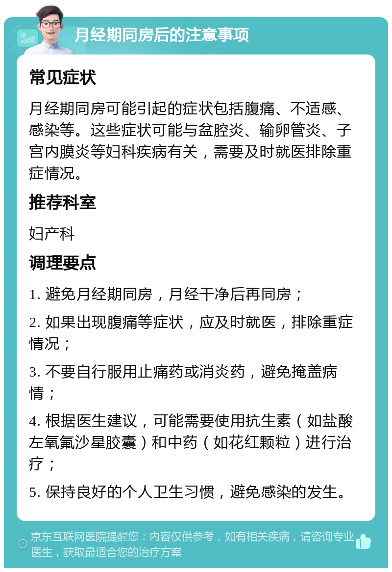 月经期同房后的注意事项 常见症状 月经期同房可能引起的症状包括腹痛、不适感、感染等。这些症状可能与盆腔炎、输卵管炎、子宫内膜炎等妇科疾病有关，需要及时就医排除重症情况。 推荐科室 妇产科 调理要点 1. 避免月经期同房，月经干净后再同房； 2. 如果出现腹痛等症状，应及时就医，排除重症情况； 3. 不要自行服用止痛药或消炎药，避免掩盖病情； 4. 根据医生建议，可能需要使用抗生素（如盐酸左氧氟沙星胶囊）和中药（如花红颗粒）进行治疗； 5. 保持良好的个人卫生习惯，避免感染的发生。