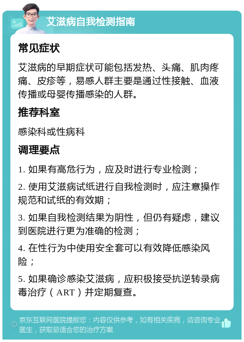 艾滋病自我检测指南 常见症状 艾滋病的早期症状可能包括发热、头痛、肌肉疼痛、皮疹等，易感人群主要是通过性接触、血液传播或母婴传播感染的人群。 推荐科室 感染科或性病科 调理要点 1. 如果有高危行为，应及时进行专业检测； 2. 使用艾滋病试纸进行自我检测时，应注意操作规范和试纸的有效期； 3. 如果自我检测结果为阴性，但仍有疑虑，建议到医院进行更为准确的检测； 4. 在性行为中使用安全套可以有效降低感染风险； 5. 如果确诊感染艾滋病，应积极接受抗逆转录病毒治疗（ART）并定期复查。