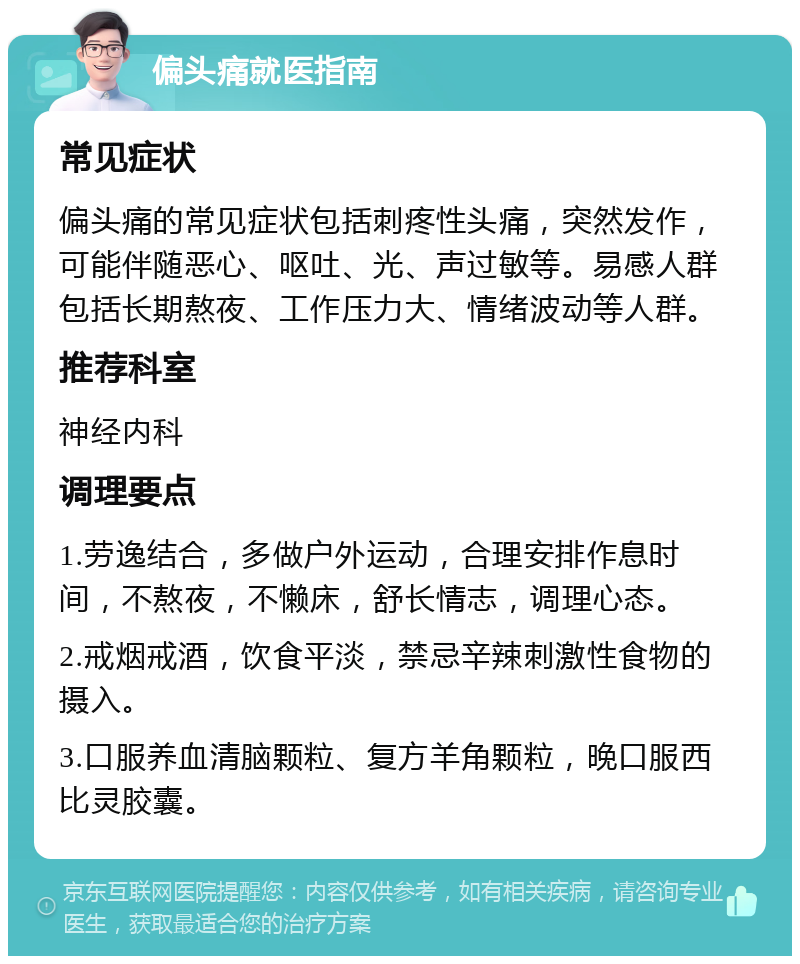 偏头痛就医指南 常见症状 偏头痛的常见症状包括刺疼性头痛，突然发作，可能伴随恶心、呕吐、光、声过敏等。易感人群包括长期熬夜、工作压力大、情绪波动等人群。 推荐科室 神经内科 调理要点 1.劳逸结合，多做户外运动，合理安排作息时间，不熬夜，不懒床，舒长情志，调理心态。 2.戒烟戒酒，饮食平淡，禁忌辛辣刺激性食物的摄入。 3.口服养血清脑颗粒、复方羊角颗粒，晚口服西比灵胶囊。