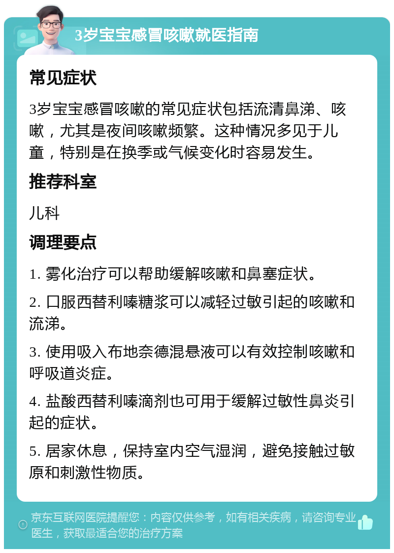 3岁宝宝感冒咳嗽就医指南 常见症状 3岁宝宝感冒咳嗽的常见症状包括流清鼻涕、咳嗽，尤其是夜间咳嗽频繁。这种情况多见于儿童，特别是在换季或气候变化时容易发生。 推荐科室 儿科 调理要点 1. 雾化治疗可以帮助缓解咳嗽和鼻塞症状。 2. 口服西替利嗪糖浆可以减轻过敏引起的咳嗽和流涕。 3. 使用吸入布地奈德混悬液可以有效控制咳嗽和呼吸道炎症。 4. 盐酸西替利嗪滴剂也可用于缓解过敏性鼻炎引起的症状。 5. 居家休息，保持室内空气湿润，避免接触过敏原和刺激性物质。