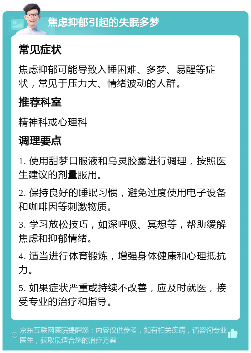 焦虑抑郁引起的失眠多梦 常见症状 焦虑抑郁可能导致入睡困难、多梦、易醒等症状，常见于压力大、情绪波动的人群。 推荐科室 精神科或心理科 调理要点 1. 使用甜梦口服液和乌灵胶囊进行调理，按照医生建议的剂量服用。 2. 保持良好的睡眠习惯，避免过度使用电子设备和咖啡因等刺激物质。 3. 学习放松技巧，如深呼吸、冥想等，帮助缓解焦虑和抑郁情绪。 4. 适当进行体育锻炼，增强身体健康和心理抵抗力。 5. 如果症状严重或持续不改善，应及时就医，接受专业的治疗和指导。