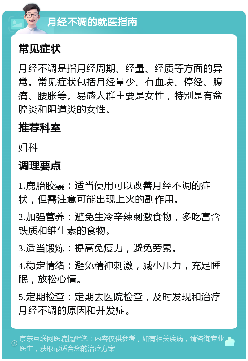 月经不调的就医指南 常见症状 月经不调是指月经周期、经量、经质等方面的异常。常见症状包括月经量少、有血块、停经、腹痛、腰胀等。易感人群主要是女性，特别是有盆腔炎和阴道炎的女性。 推荐科室 妇科 调理要点 1.鹿胎胶囊：适当使用可以改善月经不调的症状，但需注意可能出现上火的副作用。 2.加强营养：避免生冷辛辣刺激食物，多吃富含铁质和维生素的食物。 3.适当锻炼：提高免疫力，避免劳累。 4.稳定情绪：避免精神刺激，减小压力，充足睡眠，放松心情。 5.定期检查：定期去医院检查，及时发现和治疗月经不调的原因和并发症。