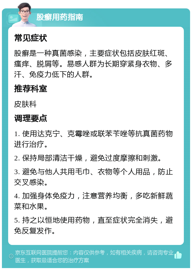 股癣用药指南 常见症状 股癣是一种真菌感染，主要症状包括皮肤红斑、瘙痒、脱屑等。易感人群为长期穿紧身衣物、多汗、免疫力低下的人群。 推荐科室 皮肤科 调理要点 1. 使用达克宁、克霉唑或联苯苄唑等抗真菌药物进行治疗。 2. 保持局部清洁干燥，避免过度摩擦和刺激。 3. 避免与他人共用毛巾、衣物等个人用品，防止交叉感染。 4. 加强身体免疫力，注意营养均衡，多吃新鲜蔬菜和水果。 5. 持之以恒地使用药物，直至症状完全消失，避免反复发作。